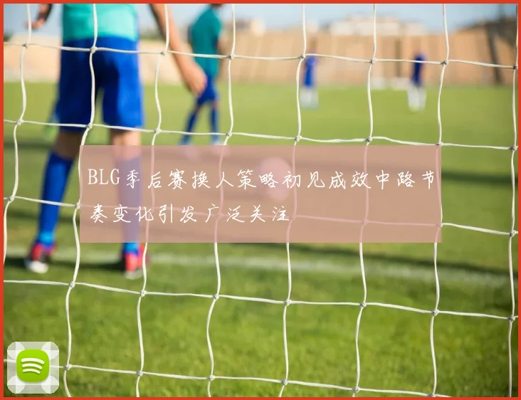 BLG季后赛换人策略初见成效中路节奏变化引发广泛关注