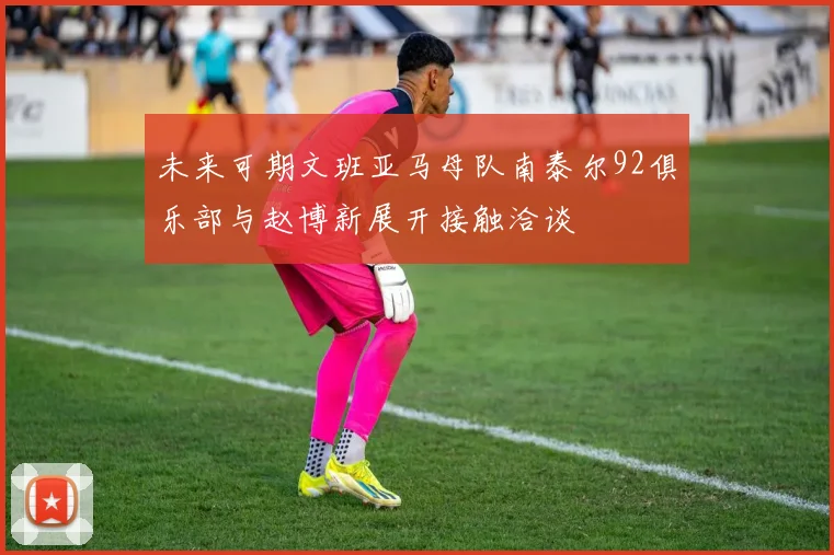 未来可期文班亚马母队南泰尔92俱乐部与赵博新展开接触洽谈