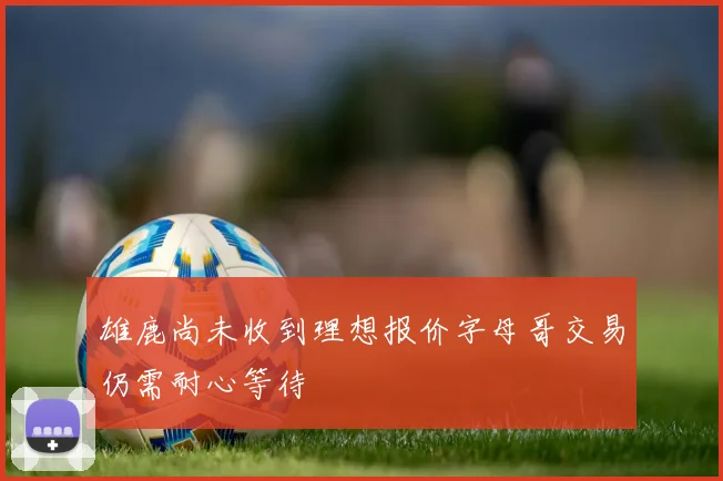 雄鹿尚未收到理想报价字母哥交易仍需耐心等待