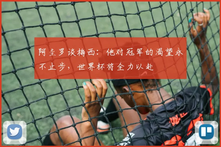 阿圭罗谈梅西：他对冠军的渴望永不止步，世界杯将全力以赴