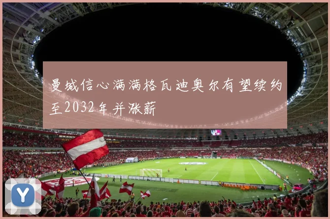 曼城信心满满格瓦迪奥尔有望续约至2032年并涨薪