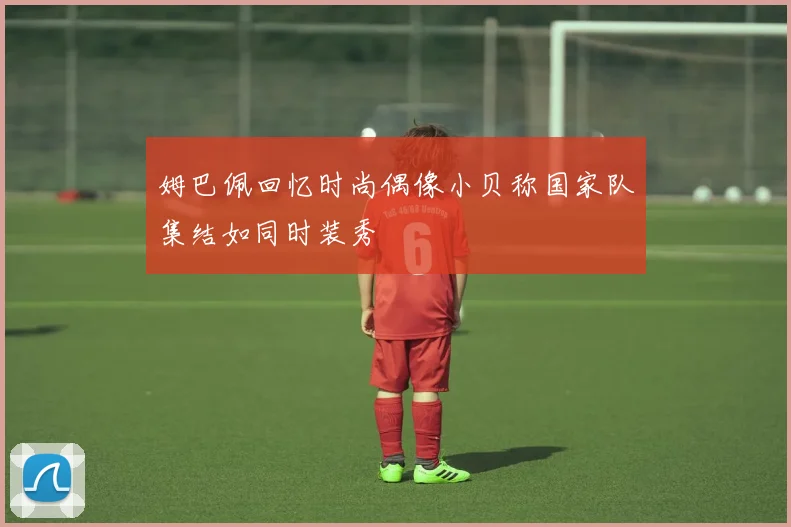 姆巴佩回忆时尚偶像小贝称国家队集结如同时装秀