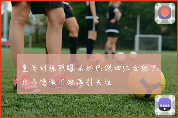 皇马训练照曝光姆巴佩回归合练巴尔韦德依旧缺席引关注
