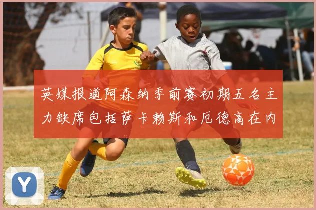 英媒报道阿森纳季前赛初期五名主力缺席包括萨卡赖斯和厄德高在内