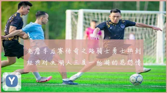 老詹季后赛传奇之路骑士勇士热刺经典对决湖人三度一轮游的恩怨情仇