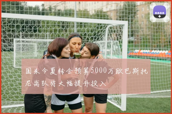 国米今夏转会预算5000万欧巴斯托尼离队将大幅提升投入