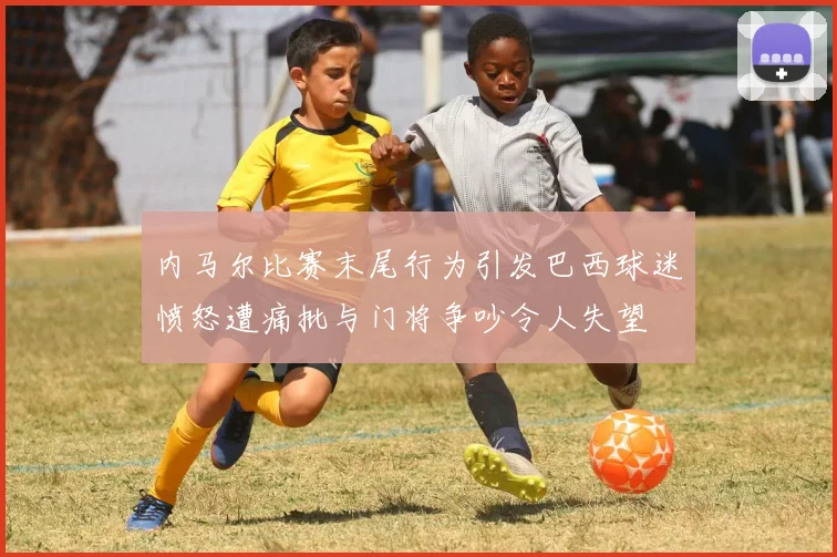 内马尔比赛末尾行为引发巴西球迷愤怒遭痛批与门将争吵令人失望