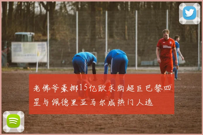 老佛爷豪掷15亿欧求购超巨巴黎四星与佩德里亚马尔成热门人选
