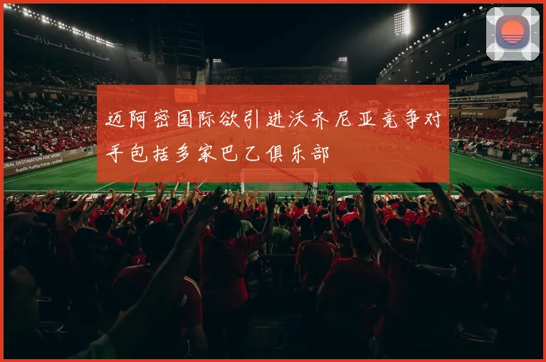 迈阿密国际欲引进沃齐尼亚竞争对手包括多家巴乙俱乐部