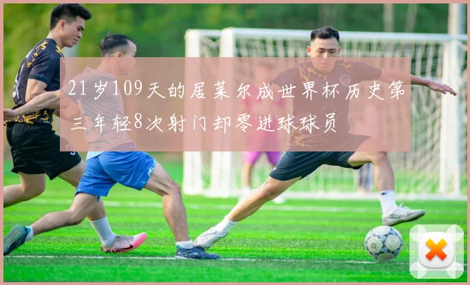 21岁109天的居莱尔成世界杯历史第三年轻8次射门却零进球球员