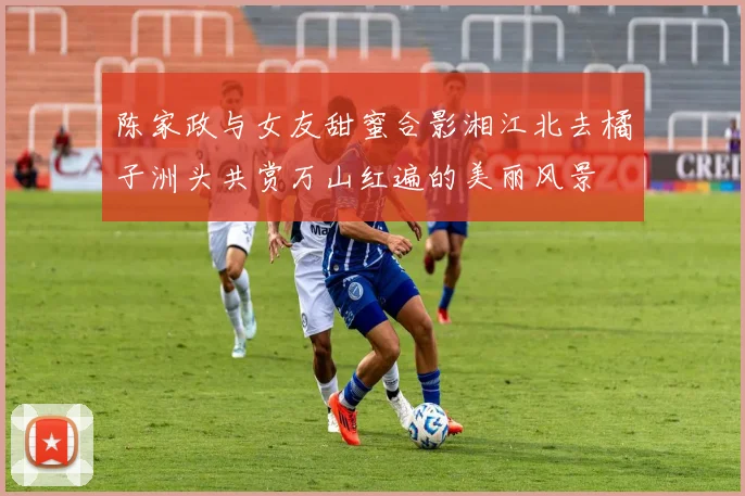 陈家政与女友甜蜜合影湘江北去橘子洲头共赏万山红遍的美丽风景