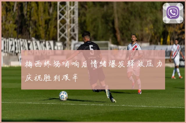 梅西终场哨响后情绪爆发释放压力庆祝胜利艰辛
