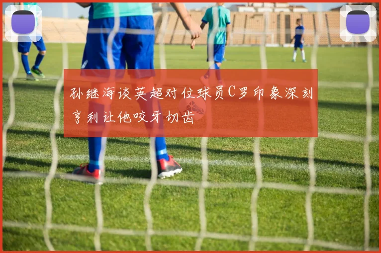 孙继海谈英超对位球员C罗印象深刻亨利让他咬牙切齿