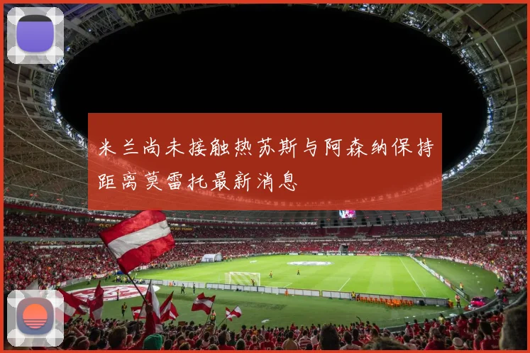 米兰尚未接触热苏斯与阿森纳保持距离莫雷托最新消息
