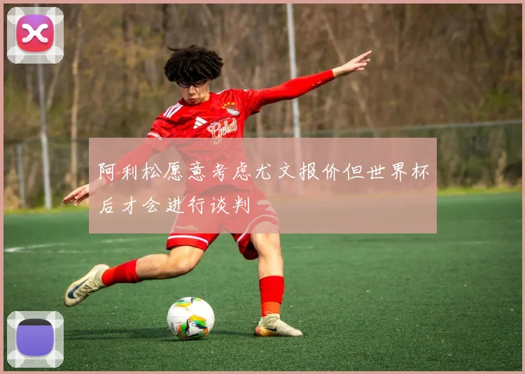 阿利松愿意考虑尤文报价但世界杯后才会进行谈判