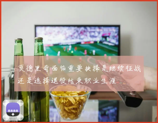 莫德里奇面临重要抉择是继续征战还是选择退役结束职业生涯