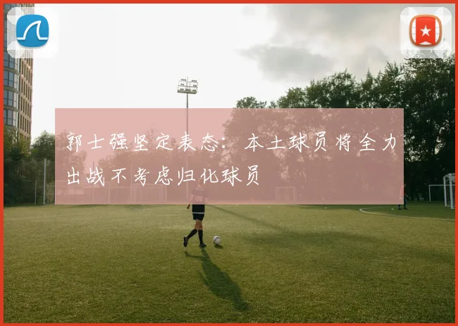 郭士强坚定表态：本土球员将全力出战不考虑归化球员