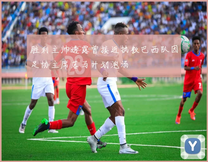 胜利主帅透露曾接近执教巴西队因足协主席落马计划泡汤