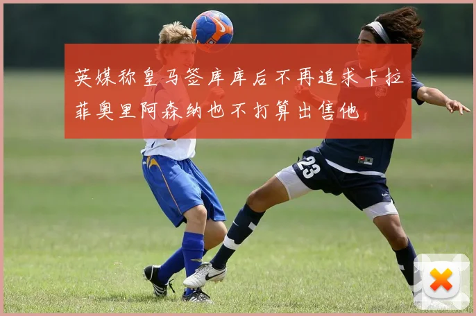 英媒称皇马签库库后不再追求卡拉菲奥里阿森纳也不打算出售他