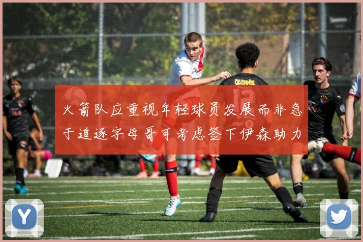 火箭队应重视年轻球员发展而非急于追逐字母哥可考虑签下伊森助力成长